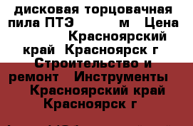 дисковая торцовачная пила ПТЭ-1300/210м › Цена ­ 2 500 - Красноярский край, Красноярск г. Строительство и ремонт » Инструменты   . Красноярский край,Красноярск г.